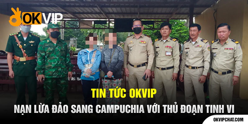 Tin Tức OKVIP Nạn Lừa Đảo Sang Campuchia Với Thủ Đoạn
